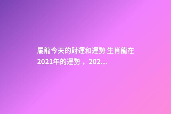 屬龍今天的財運和運勢 生肖龍在2021年的運勢，2021年生肖龍的全年運勢